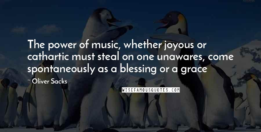 Oliver Sacks Quotes: The power of music, whether joyous or cathartic must steal on one unawares, come spontaneously as a blessing or a grace