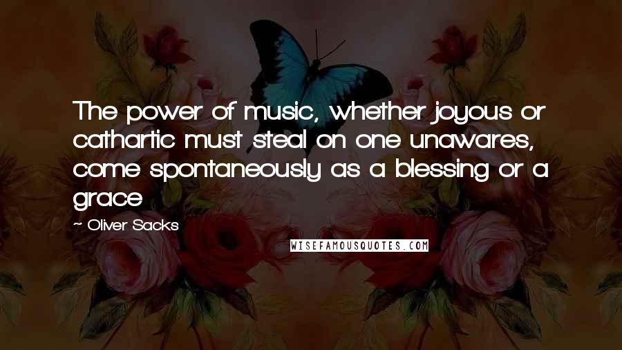 Oliver Sacks Quotes: The power of music, whether joyous or cathartic must steal on one unawares, come spontaneously as a blessing or a grace
