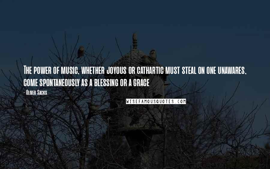 Oliver Sacks Quotes: The power of music, whether joyous or cathartic must steal on one unawares, come spontaneously as a blessing or a grace