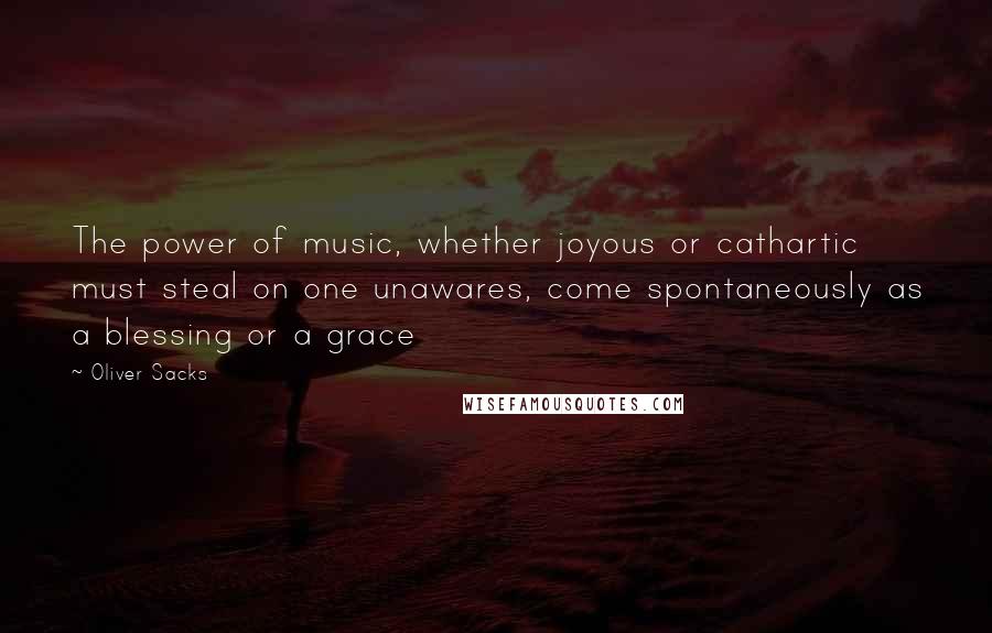 Oliver Sacks Quotes: The power of music, whether joyous or cathartic must steal on one unawares, come spontaneously as a blessing or a grace