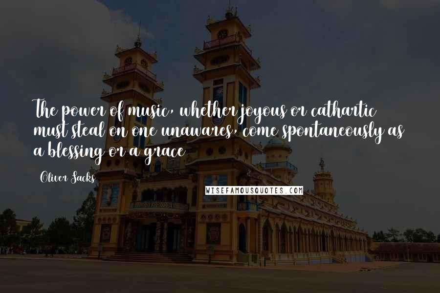 Oliver Sacks Quotes: The power of music, whether joyous or cathartic must steal on one unawares, come spontaneously as a blessing or a grace