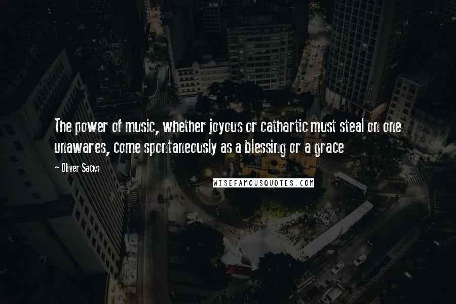 Oliver Sacks Quotes: The power of music, whether joyous or cathartic must steal on one unawares, come spontaneously as a blessing or a grace