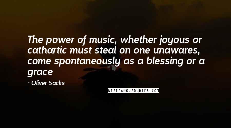 Oliver Sacks Quotes: The power of music, whether joyous or cathartic must steal on one unawares, come spontaneously as a blessing or a grace