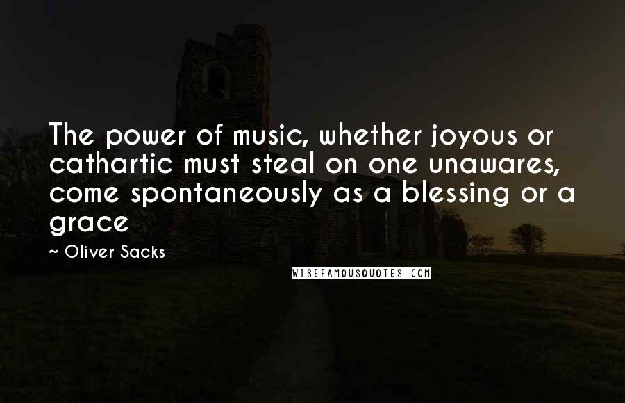 Oliver Sacks Quotes: The power of music, whether joyous or cathartic must steal on one unawares, come spontaneously as a blessing or a grace