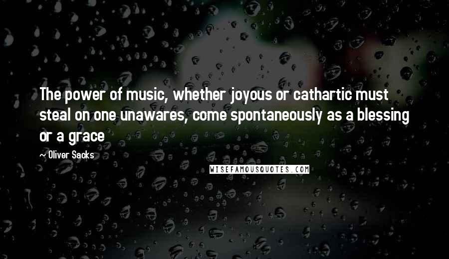 Oliver Sacks Quotes: The power of music, whether joyous or cathartic must steal on one unawares, come spontaneously as a blessing or a grace