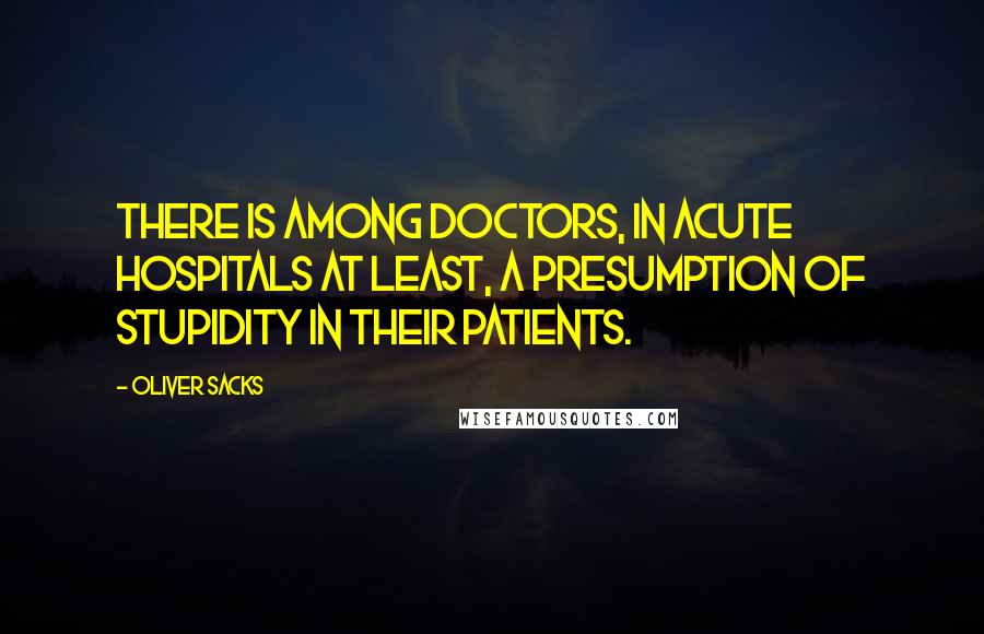 Oliver Sacks Quotes: There is among doctors, in acute hospitals at least, a presumption of stupidity in their patients.