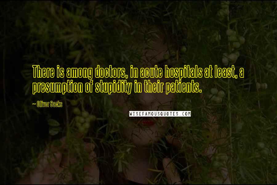 Oliver Sacks Quotes: There is among doctors, in acute hospitals at least, a presumption of stupidity in their patients.