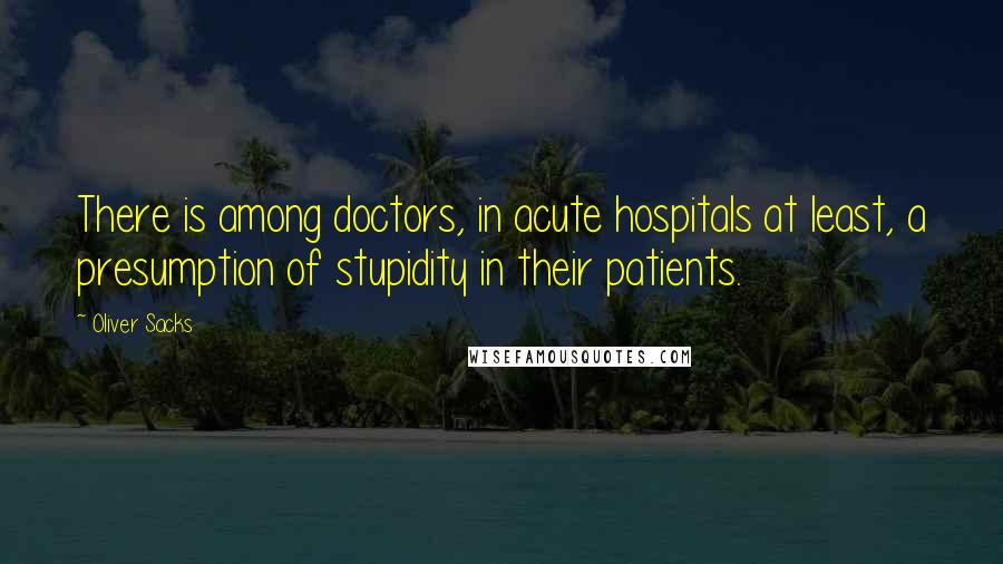 Oliver Sacks Quotes: There is among doctors, in acute hospitals at least, a presumption of stupidity in their patients.