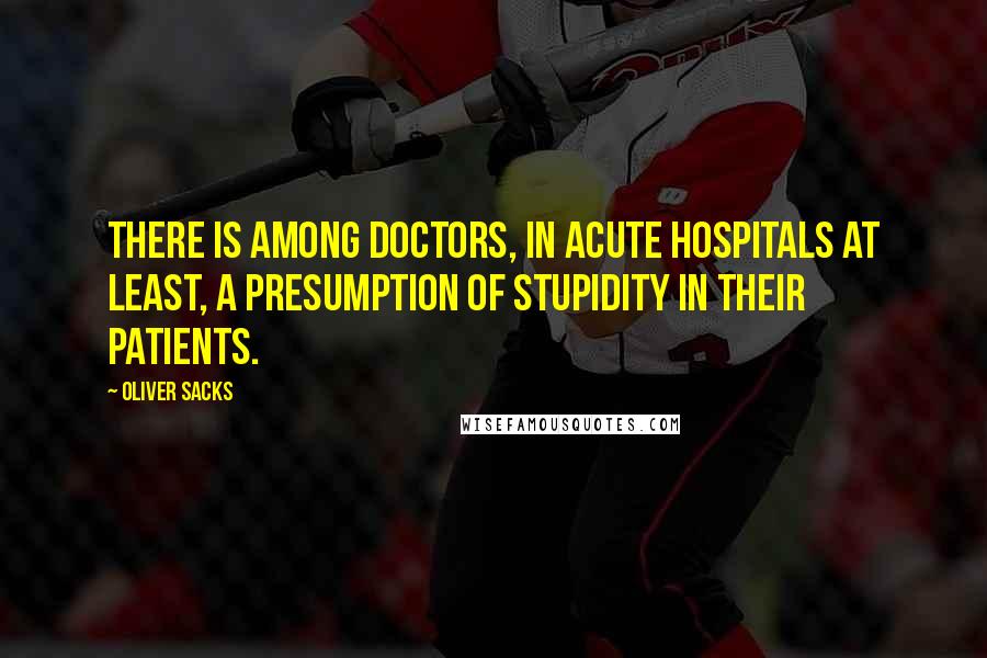 Oliver Sacks Quotes: There is among doctors, in acute hospitals at least, a presumption of stupidity in their patients.