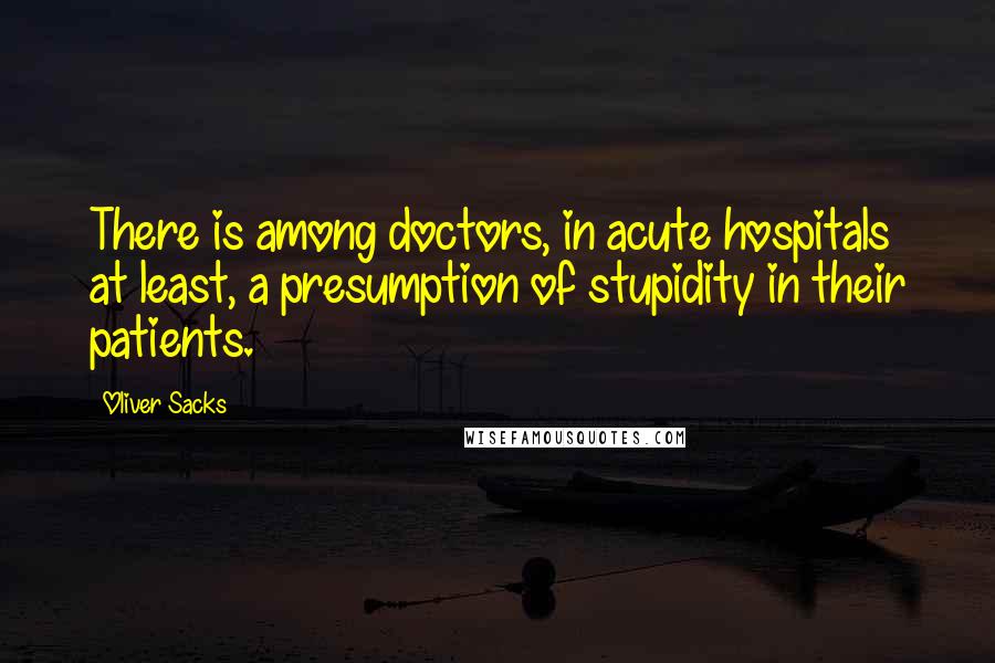 Oliver Sacks Quotes: There is among doctors, in acute hospitals at least, a presumption of stupidity in their patients.