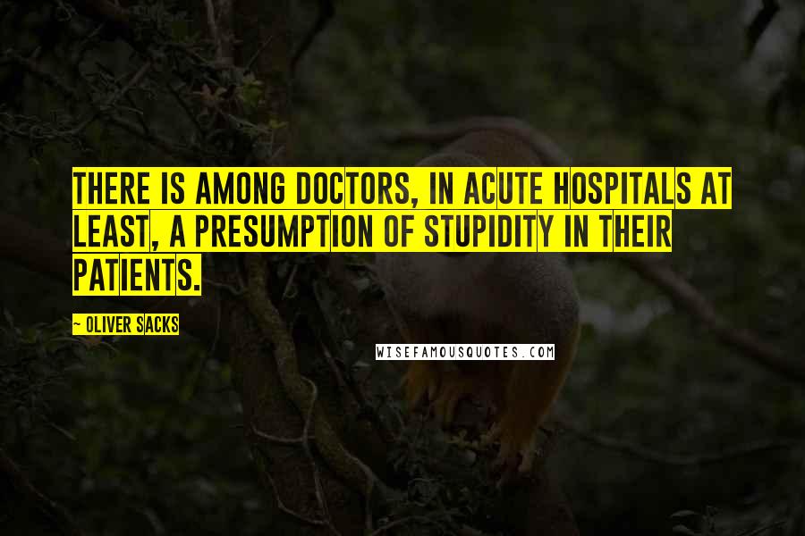 Oliver Sacks Quotes: There is among doctors, in acute hospitals at least, a presumption of stupidity in their patients.