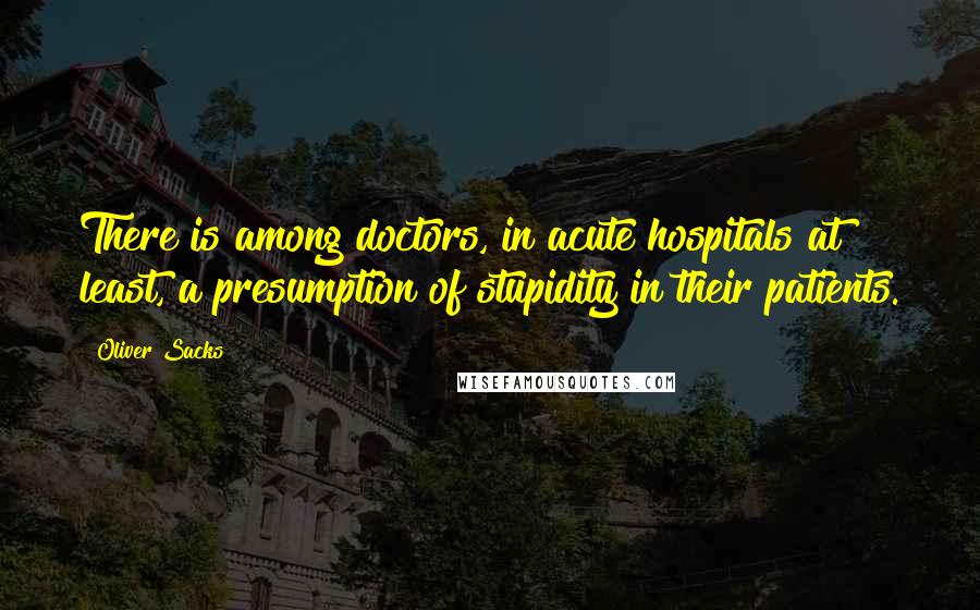 Oliver Sacks Quotes: There is among doctors, in acute hospitals at least, a presumption of stupidity in their patients.