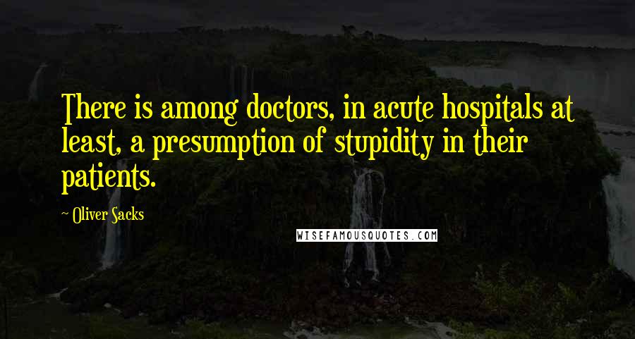 Oliver Sacks Quotes: There is among doctors, in acute hospitals at least, a presumption of stupidity in their patients.