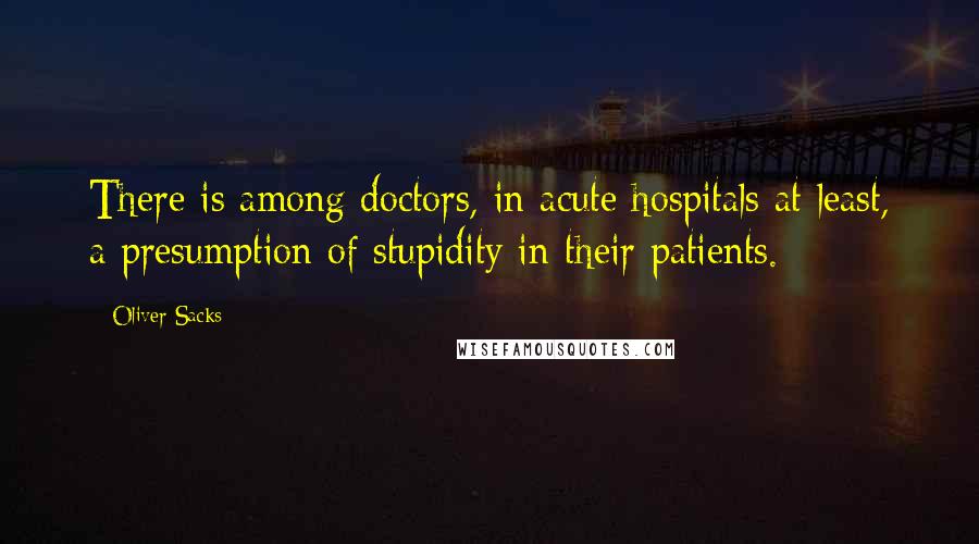 Oliver Sacks Quotes: There is among doctors, in acute hospitals at least, a presumption of stupidity in their patients.