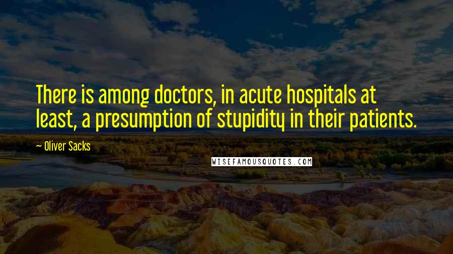 Oliver Sacks Quotes: There is among doctors, in acute hospitals at least, a presumption of stupidity in their patients.