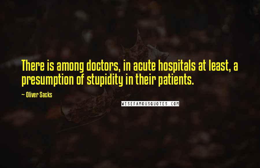 Oliver Sacks Quotes: There is among doctors, in acute hospitals at least, a presumption of stupidity in their patients.