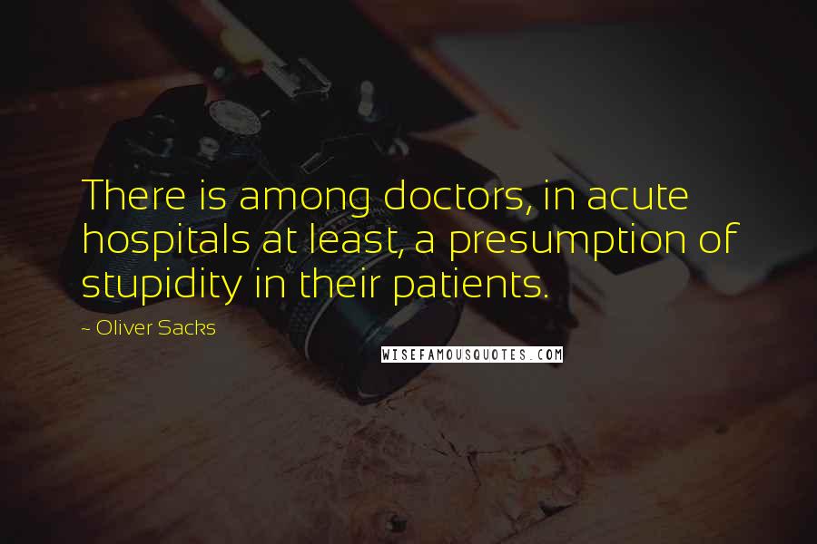 Oliver Sacks Quotes: There is among doctors, in acute hospitals at least, a presumption of stupidity in their patients.