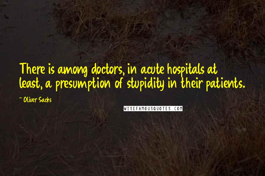 Oliver Sacks Quotes: There is among doctors, in acute hospitals at least, a presumption of stupidity in their patients.