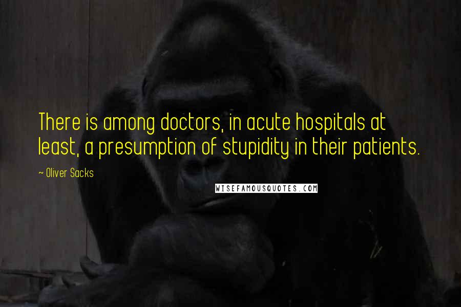 Oliver Sacks Quotes: There is among doctors, in acute hospitals at least, a presumption of stupidity in their patients.