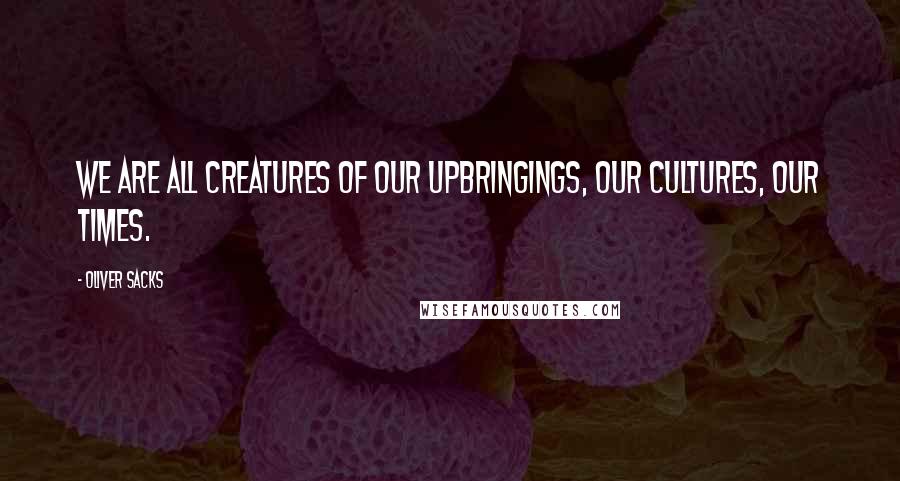 Oliver Sacks Quotes: We are all creatures of our upbringings, our cultures, our times.