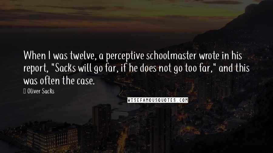 Oliver Sacks Quotes: When I was twelve, a perceptive schoolmaster wrote in his report, "Sacks will go far, if he does not go too far," and this was often the case.