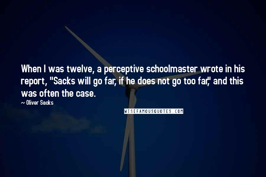 Oliver Sacks Quotes: When I was twelve, a perceptive schoolmaster wrote in his report, "Sacks will go far, if he does not go too far," and this was often the case.