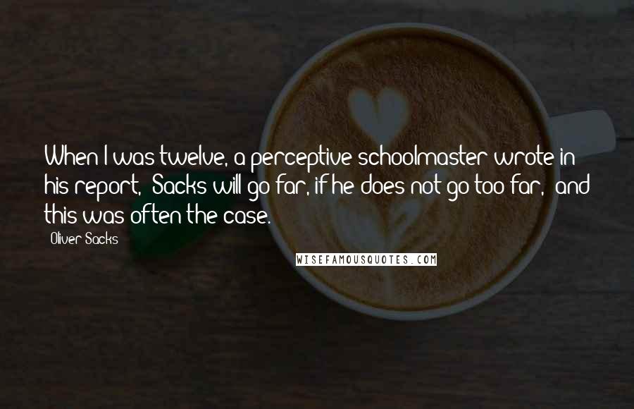 Oliver Sacks Quotes: When I was twelve, a perceptive schoolmaster wrote in his report, "Sacks will go far, if he does not go too far," and this was often the case.
