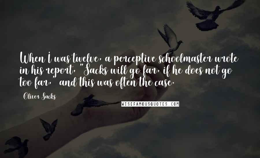 Oliver Sacks Quotes: When I was twelve, a perceptive schoolmaster wrote in his report, "Sacks will go far, if he does not go too far," and this was often the case.