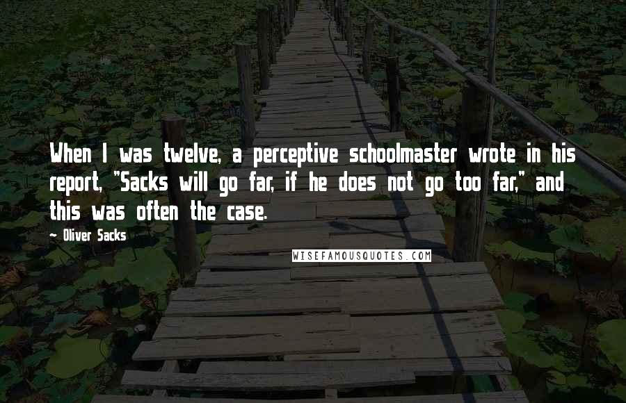 Oliver Sacks Quotes: When I was twelve, a perceptive schoolmaster wrote in his report, "Sacks will go far, if he does not go too far," and this was often the case.