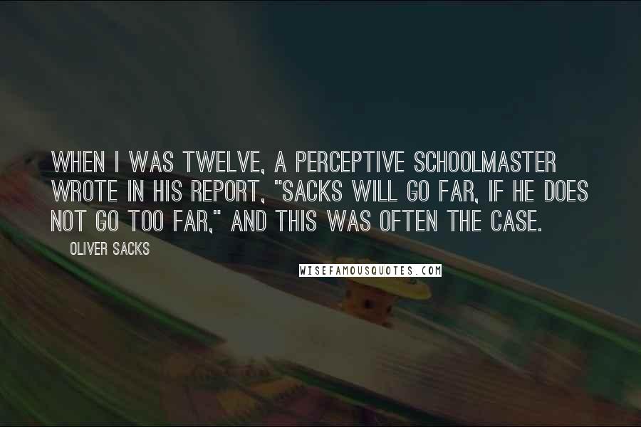 Oliver Sacks Quotes: When I was twelve, a perceptive schoolmaster wrote in his report, "Sacks will go far, if he does not go too far," and this was often the case.
