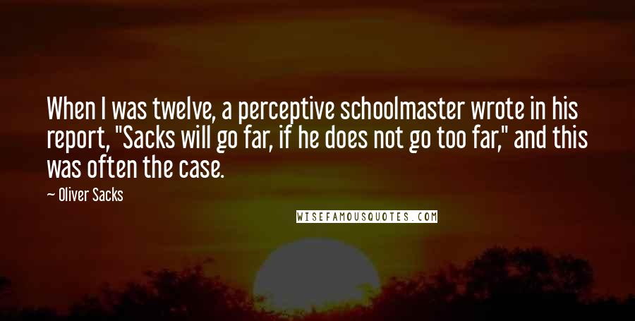 Oliver Sacks Quotes: When I was twelve, a perceptive schoolmaster wrote in his report, "Sacks will go far, if he does not go too far," and this was often the case.