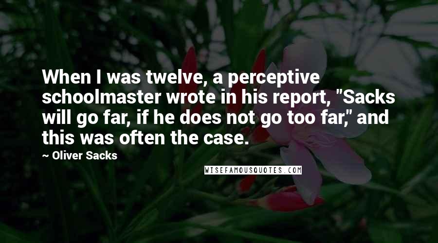 Oliver Sacks Quotes: When I was twelve, a perceptive schoolmaster wrote in his report, "Sacks will go far, if he does not go too far," and this was often the case.