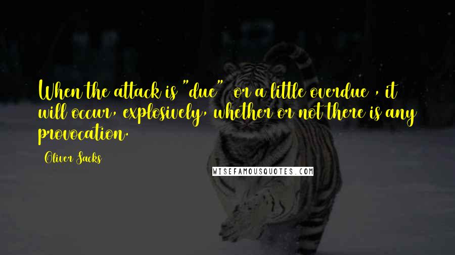 Oliver Sacks Quotes: When the attack is "due" (or a little overdue), it will occur, explosively, whether or not there is any provocation.