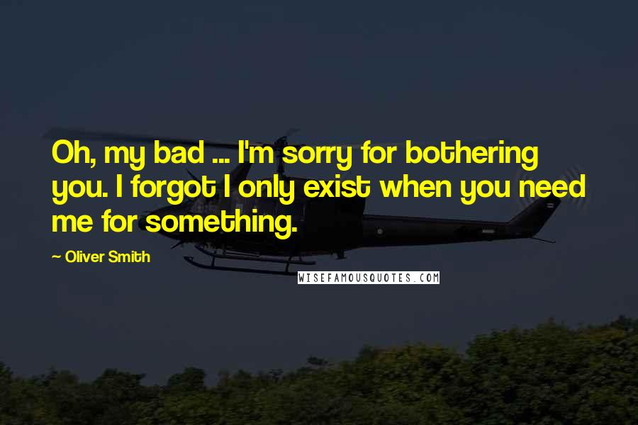 Oliver Smith Quotes: Oh, my bad ... I'm sorry for bothering you. I forgot I only exist when you need me for something.