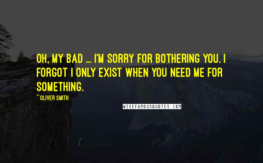 Oliver Smith Quotes: Oh, my bad ... I'm sorry for bothering you. I forgot I only exist when you need me for something.