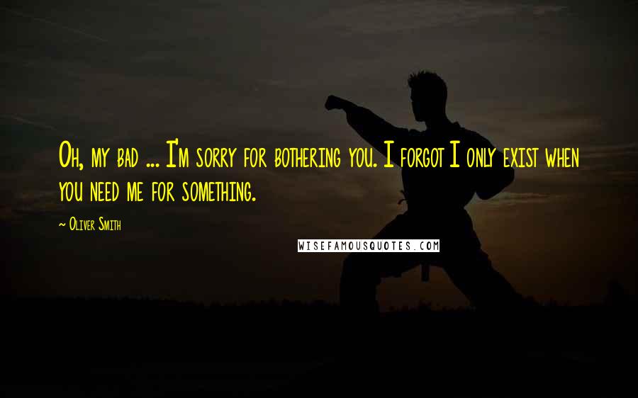 Oliver Smith Quotes: Oh, my bad ... I'm sorry for bothering you. I forgot I only exist when you need me for something.