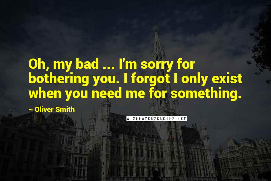 Oliver Smith Quotes: Oh, my bad ... I'm sorry for bothering you. I forgot I only exist when you need me for something.