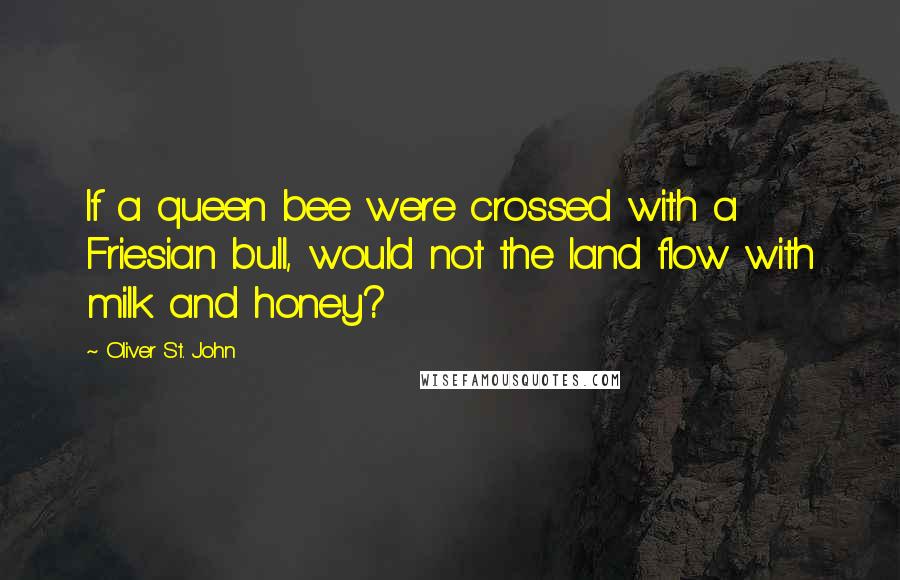 Oliver St. John Quotes: If a queen bee were crossed with a Friesian bull, would not the land flow with milk and honey?