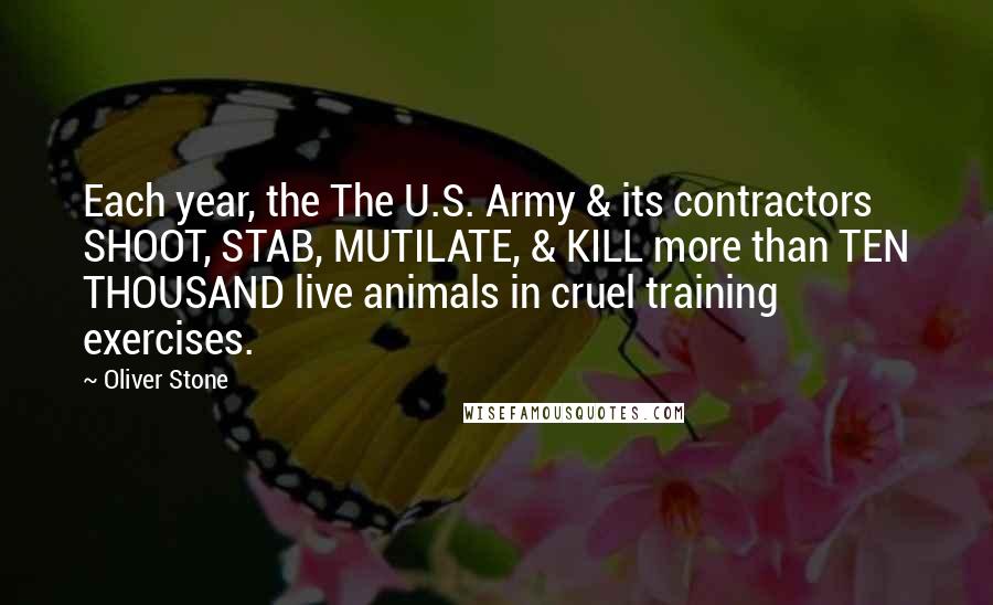 Oliver Stone Quotes: Each year, the The U.S. Army & its contractors SHOOT, STAB, MUTILATE, & KILL more than TEN THOUSAND live animals in cruel training exercises.