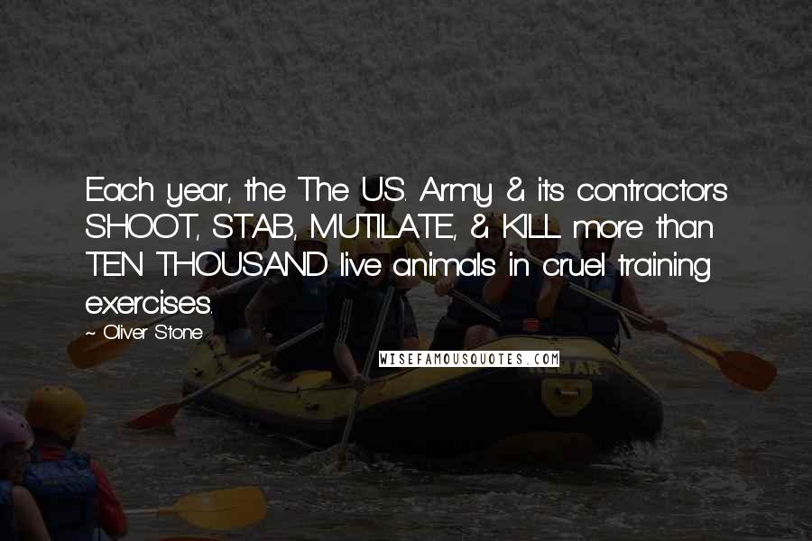 Oliver Stone Quotes: Each year, the The U.S. Army & its contractors SHOOT, STAB, MUTILATE, & KILL more than TEN THOUSAND live animals in cruel training exercises.