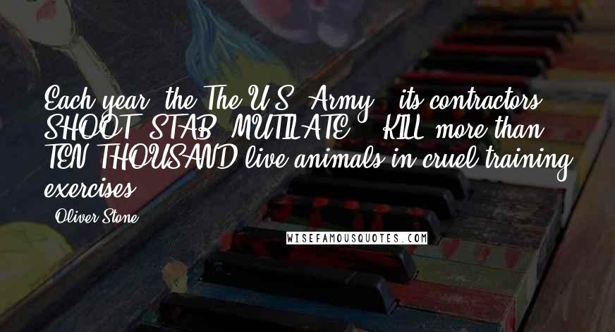 Oliver Stone Quotes: Each year, the The U.S. Army & its contractors SHOOT, STAB, MUTILATE, & KILL more than TEN THOUSAND live animals in cruel training exercises.