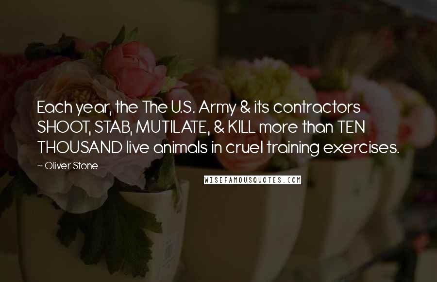 Oliver Stone Quotes: Each year, the The U.S. Army & its contractors SHOOT, STAB, MUTILATE, & KILL more than TEN THOUSAND live animals in cruel training exercises.