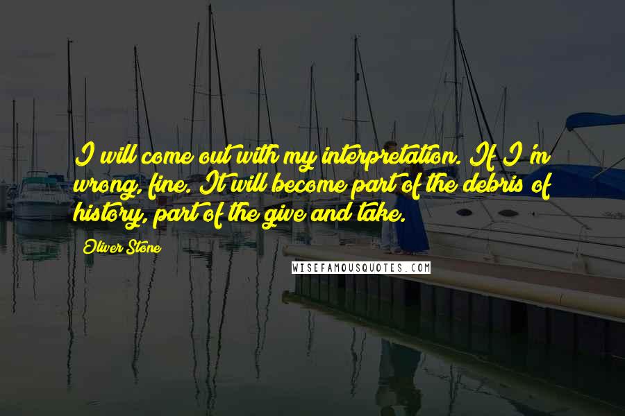 Oliver Stone Quotes: I will come out with my interpretation. If I'm wrong, fine. It will become part of the debris of history, part of the give and take.