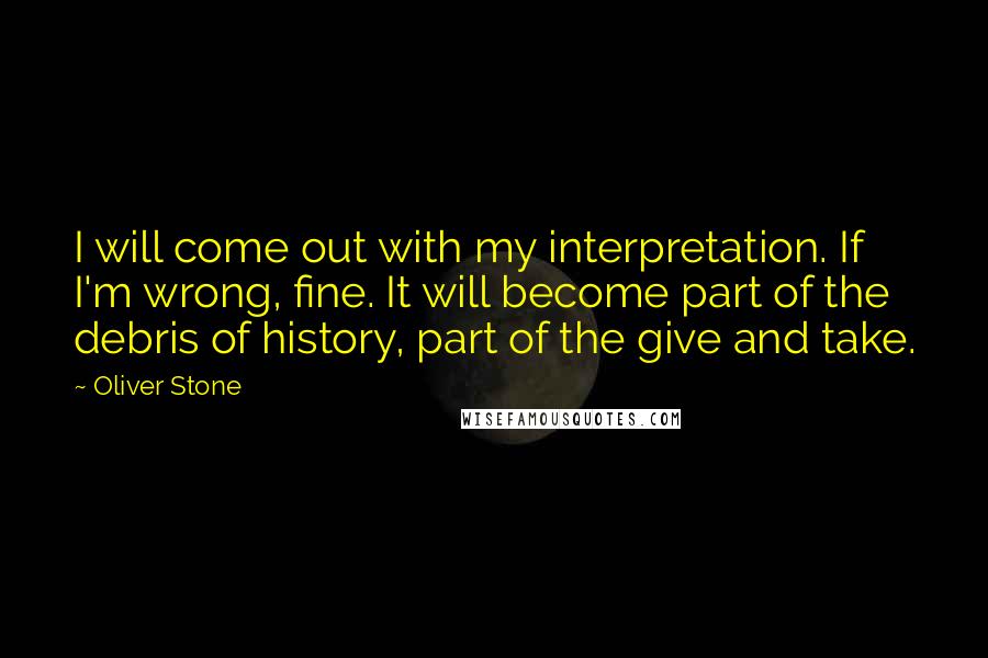 Oliver Stone Quotes: I will come out with my interpretation. If I'm wrong, fine. It will become part of the debris of history, part of the give and take.