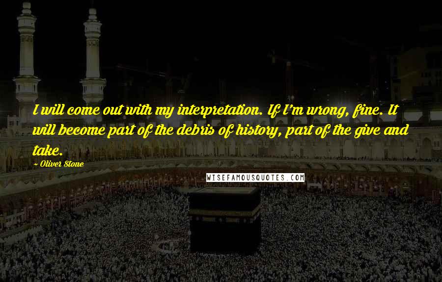 Oliver Stone Quotes: I will come out with my interpretation. If I'm wrong, fine. It will become part of the debris of history, part of the give and take.