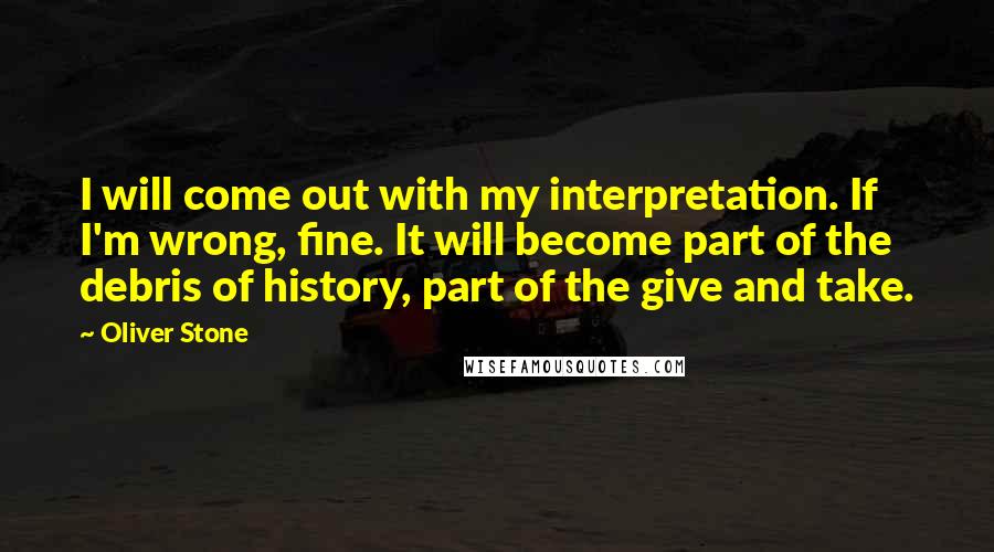 Oliver Stone Quotes: I will come out with my interpretation. If I'm wrong, fine. It will become part of the debris of history, part of the give and take.