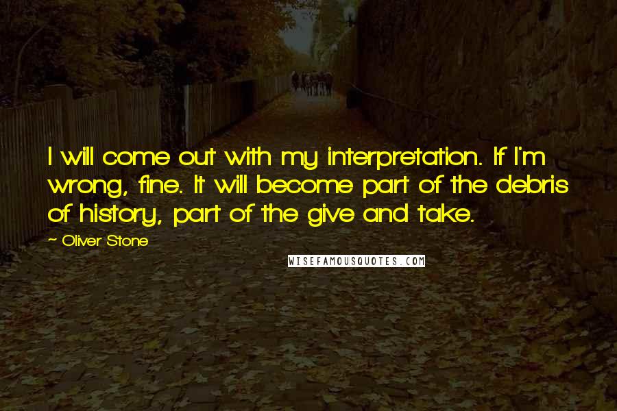 Oliver Stone Quotes: I will come out with my interpretation. If I'm wrong, fine. It will become part of the debris of history, part of the give and take.