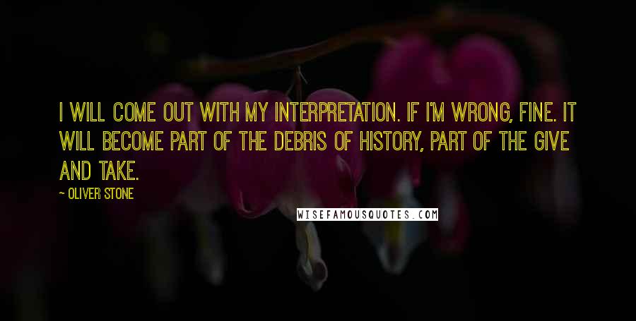 Oliver Stone Quotes: I will come out with my interpretation. If I'm wrong, fine. It will become part of the debris of history, part of the give and take.