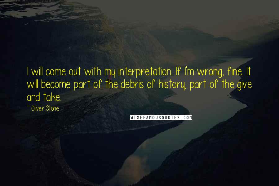 Oliver Stone Quotes: I will come out with my interpretation. If I'm wrong, fine. It will become part of the debris of history, part of the give and take.