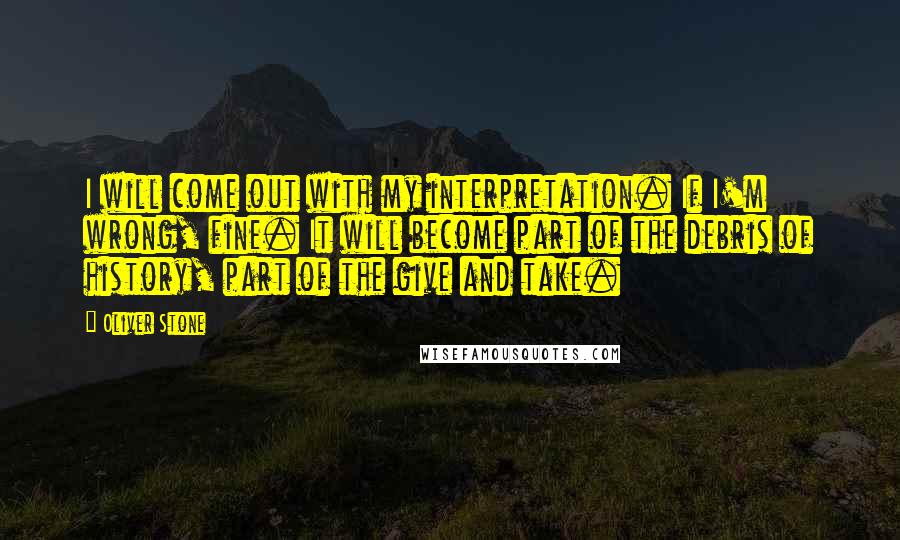 Oliver Stone Quotes: I will come out with my interpretation. If I'm wrong, fine. It will become part of the debris of history, part of the give and take.